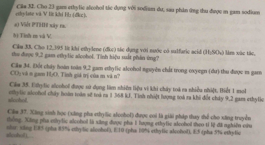 Cho 23 gam ethylic alcohol tác dụng với sodium dư, sau phản ứng thu được m gam sodium 
ethylate và V lít khí H_2 (dkc). 
a) Viết PTHH xảy ra. 
b) Tính m và V. 
Câu 33. Cho 12,395 lít khí ethylene (đkc) tác dụng với nước có sulfuric acid (H_2SO_4) làm xúc tác, 
thu được 9,2 gam ethylic alcohol. Tính hiệu suất phản ứng? 
Câu 34. Đốt cháy hoàn toàn 9,2 gam ethylic alcohol nguyên chất trong oxyegn (dư) thu được m gam
CO_2 vàn gam H_2O Tính giá trị của m và n? 
Cầu 35. Ethylic alcohol được sử dụng làm nhiên liệu vì khi cháy toả ra nhiều nhiệt. Biết 1 mol 
ethylic alcohol cháy hoàn toàn sẽ toà ra 1 368 kJ. Tính nhiệt lượng toả ra khi đốt cháy 9,2 gam ethylic 
alcohol. 
Câu 37. Xăng sinh học (xăng pha ethylic alcohol) được coi là giải pháp thay thể cho xăng truyền 
thống. Xăng pha ethylic alcohol là xăng được pha 1 lượng ethylic aleohol theo tỉ lệ đã nghiên cứu 
nhu: xáng E85 (pha 85% ethylic alcohol), E10 (pha 10% ethylic alcohol), E5 (pha 5% ethylic 
alcohol).