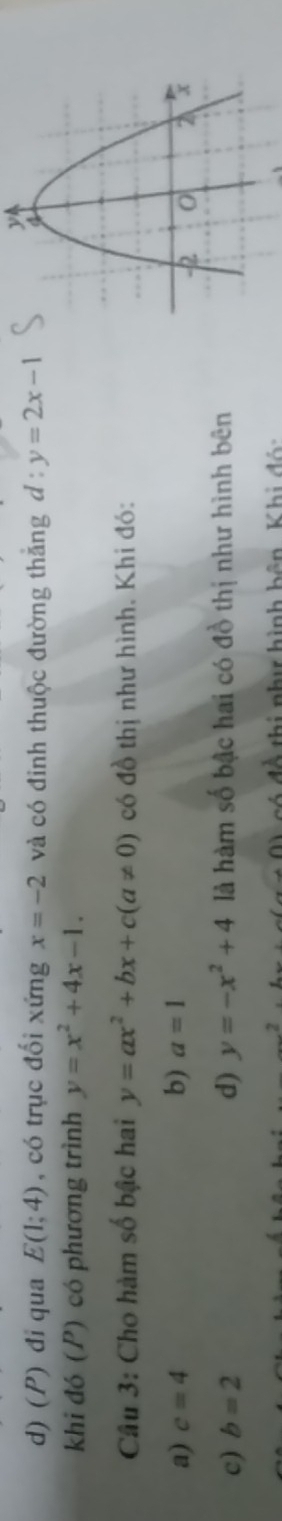 đi qua E(1;4) , có trục đối xứng x=-2 và có đinh thuộc đường thắng d:y=2x-1
khi đó (P) có phương trình y=x^2+4x-1. 
Câu 3: Cho hàm số bậc hai y=ax^2+bx+c(a!= 0) có đồ thị như hình. Khi đó:
a) c=4 b) a=1
c) b=2 d) y=-x^2+4 là hàm số bậc hai có đồ thị như hình bên
có đề thị như hình bên Khi đội