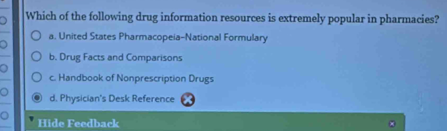 Which of the following drug information resources is extremely popular in pharmacies?
a. United States Pharmacopeia-National Formulary
。
b. Drug Facts and Comparisons
。
c. Handbook of Nonprescription Drugs
。 d. Physician's Desk Reference
。 Hide Feedback