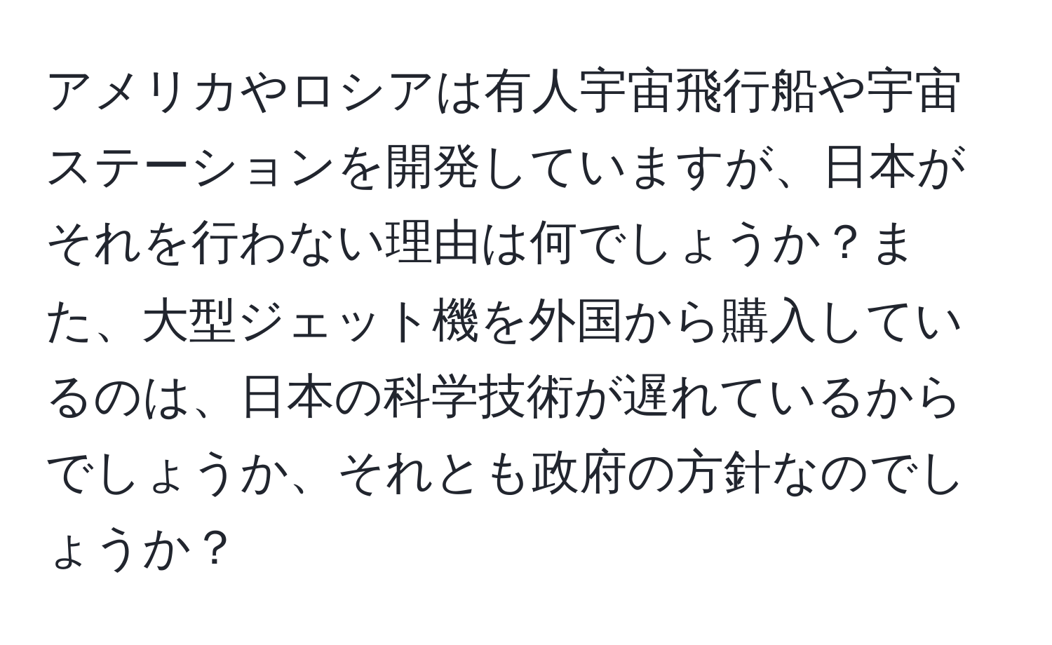アメリカやロシアは有人宇宙飛行船や宇宙ステーションを開発していますが、日本がそれを行わない理由は何でしょうか？また、大型ジェット機を外国から購入しているのは、日本の科学技術が遅れているからでしょうか、それとも政府の方針なのでしょうか？