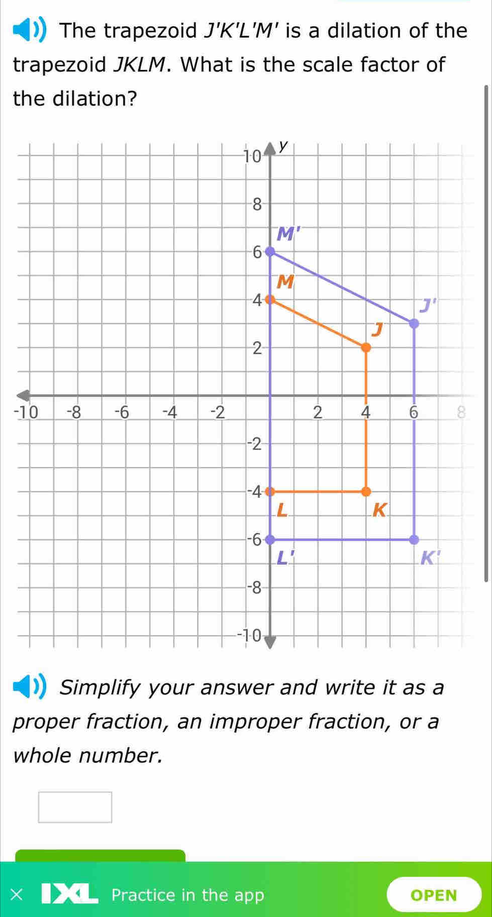 The trapezoid J'K'L'M' is a dilation of the
trapezoid JKLM. What is the scale factor of
the dilation?
-18
Simplify your answer and write it as a
proper fraction, an improper fraction, or a
whole number.
Practice in the app OPEN