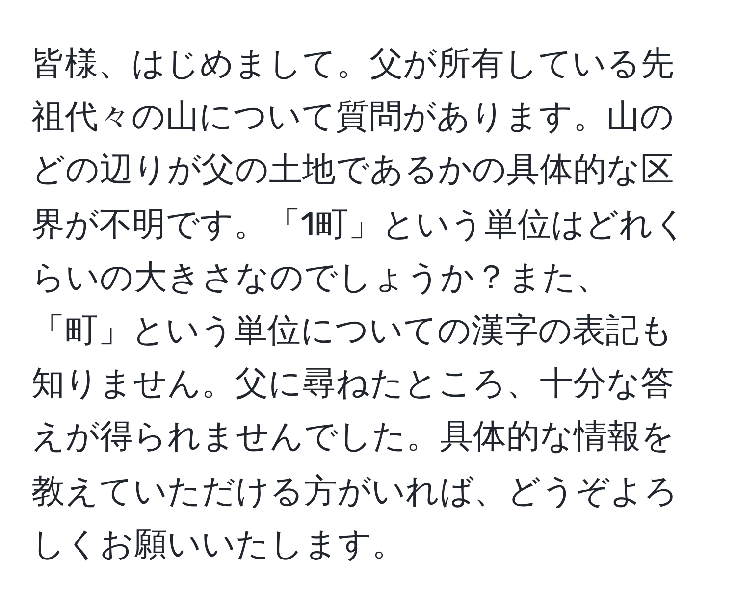 皆様、はじめまして。父が所有している先祖代々の山について質問があります。山のどの辺りが父の土地であるかの具体的な区界が不明です。「1町」という単位はどれくらいの大きさなのでしょうか？また、「町」という単位についての漢字の表記も知りません。父に尋ねたところ、十分な答えが得られませんでした。具体的な情報を教えていただける方がいれば、どうぞよろしくお願いいたします。