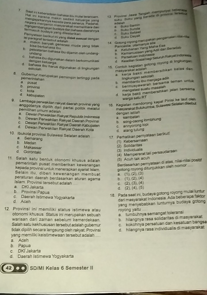 Sast ini keberadaan bahasa ibu mulai terancam. 13. Provinsi Jawa Tengah mempuriyal beberase
Hal ini karena makin sedikit keluarga yang suku. Suku yang berada di provins, fersebu
mengajarkannya kepada para penerus. Padaha! adatsh
negara menjamin masyarakat memelihara dan # Suku Samin
møngambangkan budaya dan bahasa daershrya b. Suku Sunds
termasuk budaya yang dilestarkan 
Pernyataan berikut ini yang tldak sesual dengan
d Suku Daysk c. Suku Betawi
is! paragraf tersebut adalah 
14. Gotong royong merupakan pengamaian niai nila
a makin banyak generasi muda yang tidak Pancasila utamanya sila
bisa berbahasa ibu
a. Ketuhanan Yang Maha Esa
b. pelestarian bahasa ibu dijamin cleh undang b Kemanusiaan yang Adil dan Beradab
undang
c Persatuan Indonesia
c bahasa ibu digunakan daïam berkomunikasi d Keadiian Sosial bagi Seluruh Rakyat Indoness
dengan keluarga
d. bahasa ibu harus digunakan di lingkungan
15. Contoh kegiatan gotong royong di lingkungan
sekolah
masyarakat adalah
a kerja bakti membersihkan kelas dan
8. Gubernur merupakan pemimpin tertinggi pada lingkungan sekolah
pemerintahan
a pusat
b. membantu ibu menjaga adik
b provinsi
c bermusyawarah bersama teman untuk
c kota
mengatasi suatu masalah
d kabupaten
d kerja bakti membersihkan jalan bersama
warga satu RT
9. Lembaga perwakilan rakyat daerah provinsi yang 16. Kegiatan mendorong kapal Pinisi ke laut olsh
anggotanya dipilih dari partai politik melalui masyarakat Bułukumba, Sulawesi Selatan disebut
pemilihan umum adalah
dengan istilah
a. Dewan Perwakilan Rakyat Republik Indonesia a sambatan
b. Dewan Perwakilan Rakyat Daersh Provinsi b. song-osong lombhung
c. Dewan Perwakilan Rakyat Daerah Kabupaten c annyorong lopi
d. Dewan Perwakilan Rakyat Daerah Kota d alang tulung
10. Ibukota provinsi Sulawesi Selatan adalah 17. Perhatikan pernyataan berikut!
a Semarang
b. Medan
(1) Kebersamaan
c Makassar
(2) Solidaritas
d Gorontalo
(3) Individualis
(4) Mempererat tali persaudaraan
11 Salah satu bentuk otonomi khusus adalah (5) Acuh tak acuh
pemerintah pusat memberikan kewenangan Berdasarkan pemyataan di atas, nilai-nilai positif
kepada provinsi untuk menerapkan syariat Islam. gotong royong ditunjukkan oleh nomor _
Selain itu, diberi kewenangan membuat
peraturan daerah berdasarkan aturan agama b. (1), (2). (4) a. (1), (2). (3)
Islam. Provinsi tersebut adalah
a. DKI Jakarta c. (2), (3), (4)
d. (2), (4), (5)
b. Provinsi Papua
c. Daerah Istimewa Yogyakarta
18. Pada saat ini, budaya gotong royong mulai luntur
d. Aceh
dari masyarakat Indonesia. Ada beberapa faktor
yang menyebabkan lunturya budaya gotong
12. Provinsi ini memiliki status istimewa atau royong yaitu
otonomi khusus. Status ini merupakan sebuah a. tumbuhnya semangat toleransi
warisan dari zaman sebelum kemerdekaan b. hilangnya rasa solidaritas di masyarakat
Salah satu kekhususan tersebut adalah gubernur
tidak dipilih secara langsung oleh rakyat. Provinsi c. kokohnya persatuan dan kesatuan bangsa
yang memiliki keistimewaan tersebut adalah d. hilangnya rasa individualis di masyarakat
a. Aceh
b. Papua
c DKI Jakarta
d. Daerah Istimewa Yogyakarta
42) ● ●) SD/MI Kelas 6 Semester II