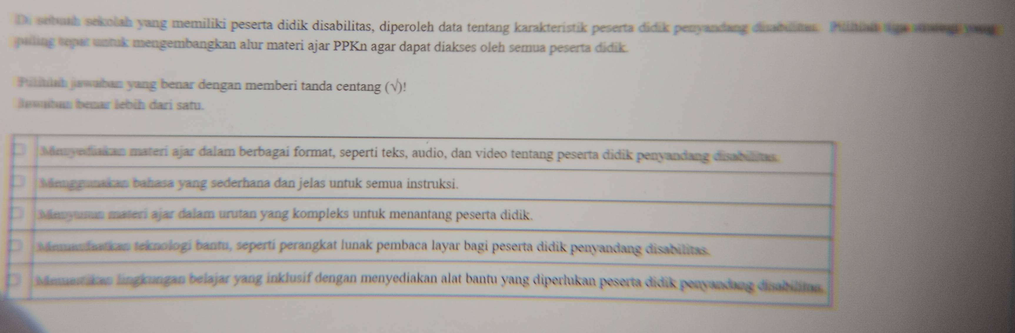 Di sobuth sekolah yang memiliki peserta didik disabilitas, diperoleh data tentang karakteristik peserta didik penyandang dinabultan. Piliniain age tae d y e 
pilling tepat untuk mengembangkan alur materi ajar PPKn agar dapat diakses oleh semua peserta didik. 
Pukitiah juwaban yang benar dengan memberi tanda centang (√)! 
a míban bemar lebih dari satu. 
Minuyediak an materi ajar dalam berbagai format, seperti teks, audio, dan video tentang peserta didik penyandang cisabilias 
Meng gunakan bahasa yang sederhana dan jelas untuk semua instruksi. 
Manyuman materi ajar dalam urutan yang kompleks untuk menantang peserta didik. 
Memanfaatkan teknologi bantu, sepertí perangkat lunak pembaca layar bagi peserta didik penyandang disabilitas. 
Memanikan lingkungan belajar yang inklusif dengan menyediakan alat bantu yang diperlukan peserta didik penyandang dinabilitan