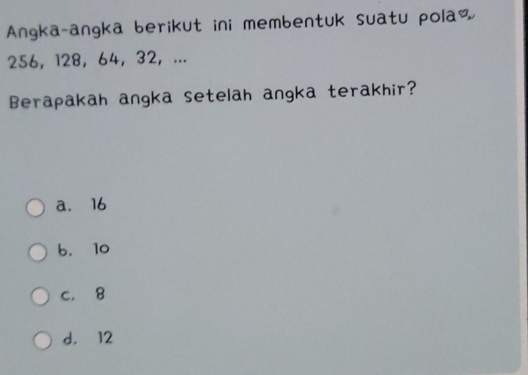 Angka-angka berikut ini membentuk suatu pola&
256, 128 ， 64 ， 32 ， ...
Berapakah angka setelah angka terakhir?
a. 16
b， 10
c. 8
d. 12