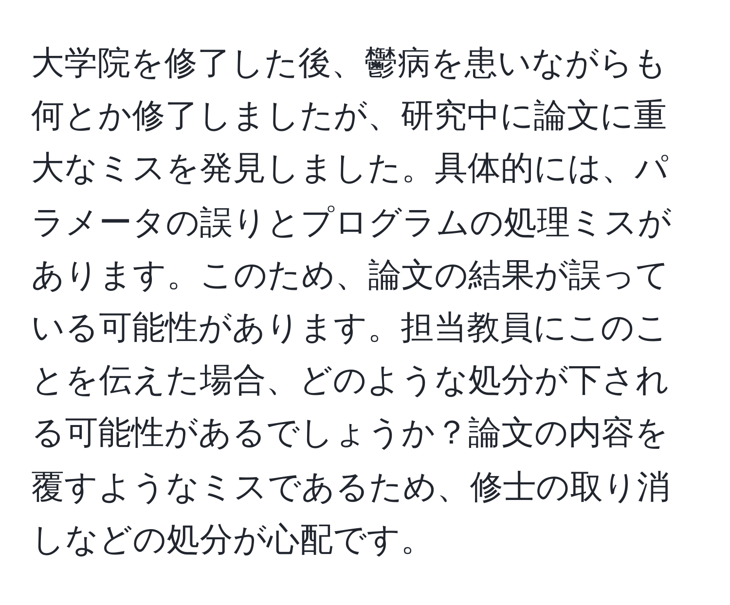 大学院を修了した後、鬱病を患いながらも何とか修了しましたが、研究中に論文に重大なミスを発見しました。具体的には、パラメータの誤りとプログラムの処理ミスがあります。このため、論文の結果が誤っている可能性があります。担当教員にこのことを伝えた場合、どのような処分が下される可能性があるでしょうか？論文の内容を覆すようなミスであるため、修士の取り消しなどの処分が心配です。