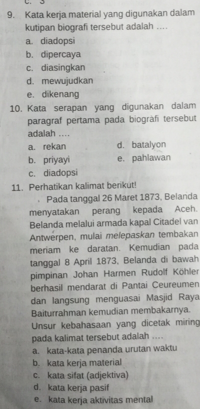 Kata kerja material yang digunakan dalam
kutipan biografi tersebut adalah ....
a. diadopsi
b. dipercaya
c. diasingkan
d. mewujudkan
e、 dikenang
10. Kata serapan yang digunakan dalam
paragraf pertama pada biogràfī tersebut
adalah ....
a. rekan d. batalyon
b. priyayi e. pahlawan
c. diadopsi
11. Perhatikan kalimat berikut!
Pada tanggal 26 Maret 1873, Belanda
menyatakan perang kepada Aceh.
Belanda melalui armada kapal Citadel van
Antwerpen, mulai melepaskan tembakan
meriam ke daratan. Kemudian pada
tanggal 8 April 1873, Belanda di bawah
pimpinan Johan Harmen Rudolf Köhler
berhasil mendarat di Pantai Ceureumen
dan langsung menguasai Masjid Raya
Baiturrahman kemudian membakarnya.
Unsur kebahasaan yang dicetak miring
pada kalimat tersebut adalah ....
a. kata-kata penanda urutan waktu
b. kata kerja material
c. kata sifat (adjektiva)
d. kata kerja pasif
e. kata kerja aktivitas mental