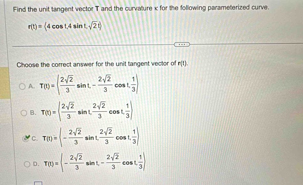 Find the unit tangent vector T and the curvature κ for the following parameterized curve.
r(t)=<4cos t,4sin t,sqrt(2)trangle
Choose the correct answer for the unit tangent vector of r(t).
A. T(t)=| 2sqrt(2)/3 sin t, - 2sqrt(2)/3 cos t,  1/3 |
B. T(t)=| 2sqrt(2)/3 sin t,  2sqrt(2)/3 cos t,  1/3 )
C. T(t)= - 2sqrt(2)/3 sin t,  2sqrt(2)/3 cos t, frac 1
D. T(t)=|- 2sqrt(2)/3 sin t,- 2sqrt(2)/3 cos t, 1/3 )