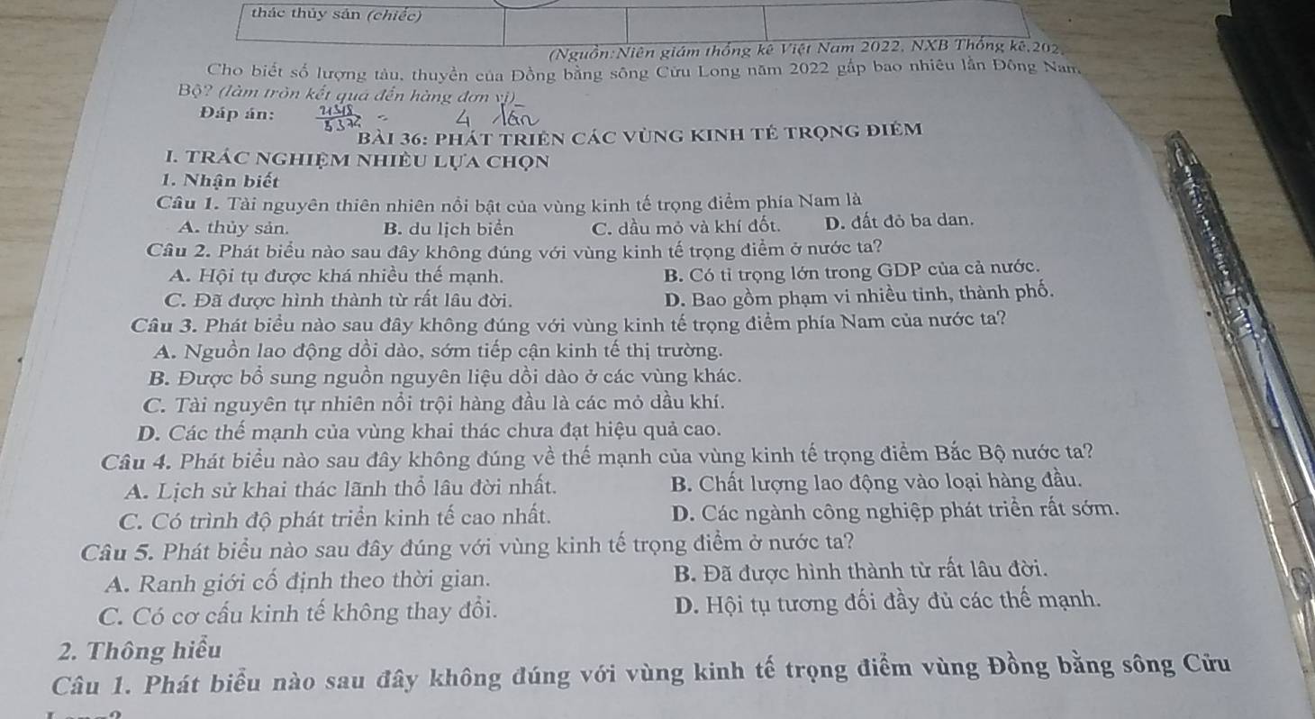 thác thủy sản (chiếc)
(Nguồn:Niên giám thống kê Việt Nam 2022, NXB Thống kê,202
Cho biết số lượng tàu, thuyền của Đồng bằng sông Cửu Long năm 2022 gắp bao nhiêu lằn Đông Nam
Bộ? (làm tròn kết quá đến hàng đơn vị)
Đáp án:
bài 36: phát triện các vùng kinh tẻ trọng điệm
1. trác nghiệm nhiều lựa chọn
1. Nhận biết
Câu 1. Tài nguyên thiên nhiên nổi bật của vùng kinh tế trọng điểm phía Nam là
A. thủy sản. B. du lịch biển C. dầu mỏ và khí đốt. D. đất đỏ ba dan.
Câu 2. Phát biểu nào sau đây không đúng với vùng kinh tế trọng điểm ở nước ta?
A. Hội tụ được khá nhiều thế mạnh. B. Có tỉ trọng lớn trong GDP của cả nước.
C. Đã được hình thành từ rất lâu đời.
D. Bao gồm phạm vi nhiều tinh, thành phố.
Câu 3. Phát biểu nào sau đây không đúng với vùng kinh tế trọng điểm phía Nam của nước ta?
A. Nguồn lao động dồi dào, sớm tiếp cận kinh tế thị trường.
B. Được bổ sung nguồn nguyên liệu dồi dào ở các vùng khác.
C. Tài nguyên tự nhiên nổi trội hàng đầu là các mỏ dầu khí.
D. Các thể mạnh của vùng khai thác chưa đạt hiệu quả cao.
Câu 4. Phát biểu nào sau đây không đúng về thế mạnh của vùng kinh tế trọng điểm Bắc Bộ nước ta?
A. Lịch sử khai thác lãnh thổ lâu đời nhất. B. Chất lượng lao động vào loại hàng đầu.
C. Có trình độ phát triển kinh tế cao nhất. D. Các ngành công nghiệp phát triển rất sớm.
Câu 5. Phát biểu nào sau đây đúng với vùng kinh tế trọng điểm ở nước ta?
A. Ranh giới cố định theo thời gian. B. Đã được hình thành từ rất lâu đời.
C. Có cơ cấu kinh tế không thay đổi. D. Hội tụ tương đối đầy đủ các thế mạnh.
2. Thông hiểu
Câu 1. Phát biểu nào sau đây không đúng với vùng kinh tế trọng điểm vùng Đồng bằng sông Cửu