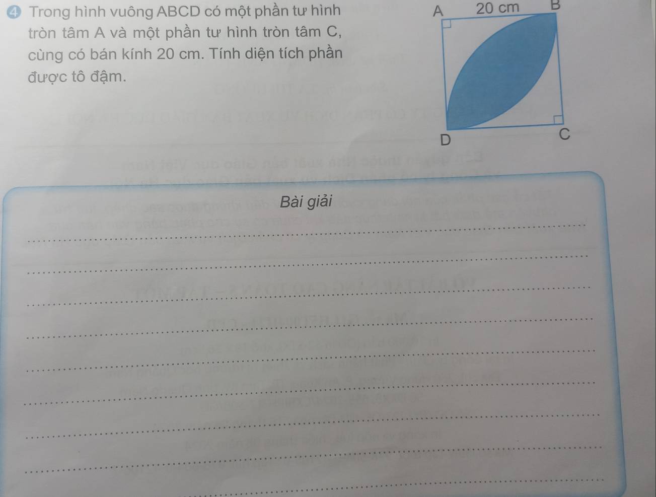 ④ Trong hình vuông ABCD có một phần tư hình A 20 cm B 
tròn tâm A và một phần tư hình tròn tâm C, 
cùng có bán kính 20 cm. Tính diện tích phần 
được tô đậm. 
Bài giải 
_ 
_ 
_ 
_ 
_ 
_ 
_ 
_ 
_