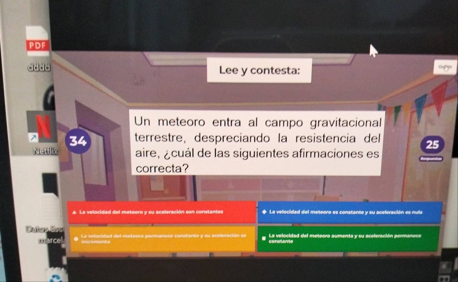 PDF
dddd Lee y contesta:
Un meteoro entra al campo gravitacional
34 terrestre, despreciando la resistencía del
25
Netflix aire, ¿cuál de las siguientes afirmaciones es
correcta?
▲ La velocidad del meteoro y su aceleración son constantes ◆ La velocidad del meteoro es constante y su aceleración es nula
Datos Eso
marcel La velocidad del meteoro permanece constante y su aceleración se La velocidad del meteoro aumenta y su aceleración permanece
Incrementa constante