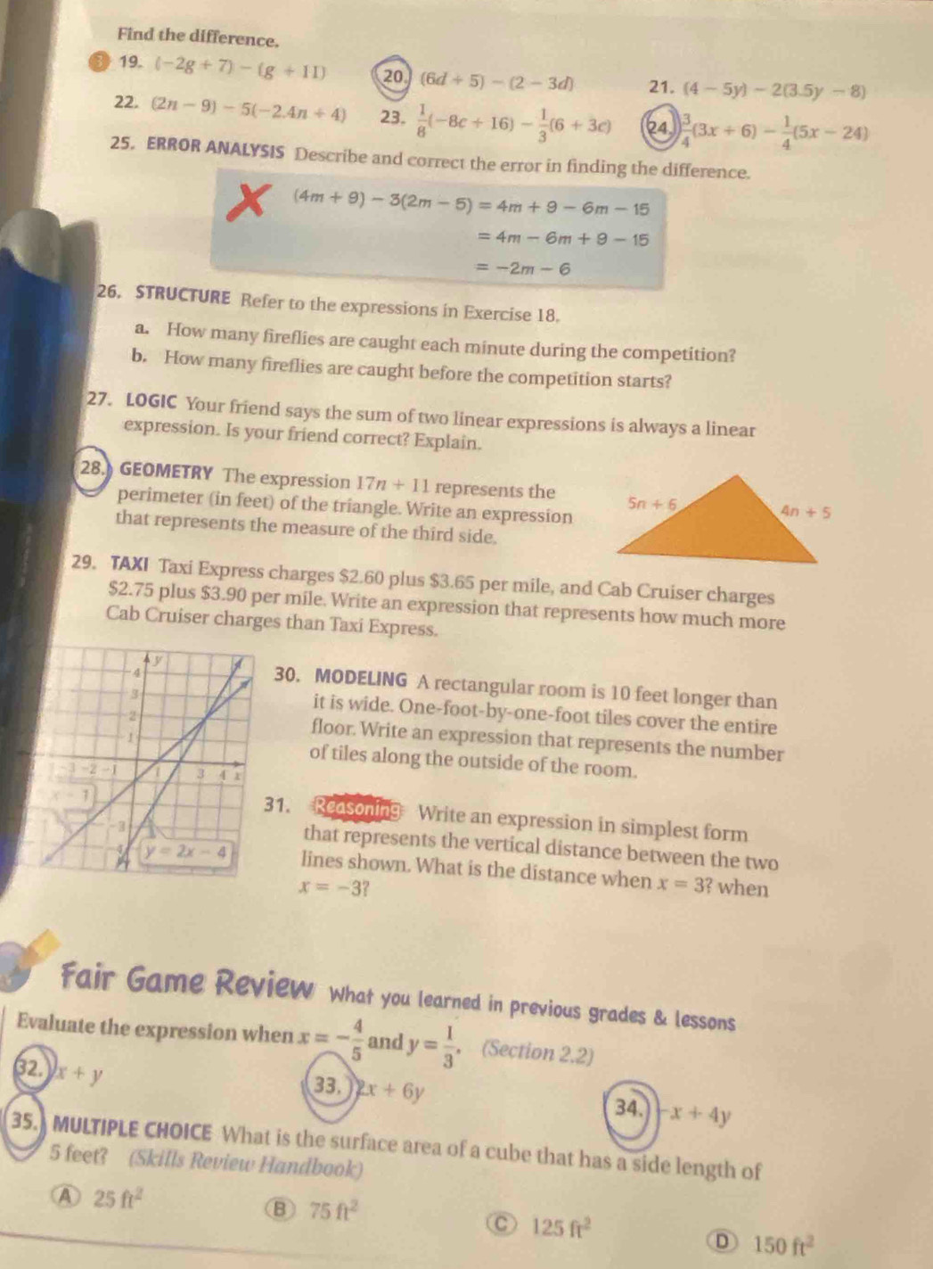 Find the difference.
19. (-2g+7)-(g+11) 20 (6d+5)-(2-3d) 21. (4-5y)-2(3.5y-8)
22. (2n-9)-5(-2.4n+4) 23.  1/8 (-8c+16)- 1/3 (6+3c) 24  3/4 (3x+6)- 1/4 (5x-24)
25. ERROR ANALYSIS Describe and correct the error in finding the difference.
(4m+9)-3(2m-5)=4m+9-6m-15
=4m-6m+9-15
=-2m-6
26. STRUCTURE Refer to the expressions in Exercise 18.
a. How many fireflies are caught each minute during the competition?
b. How many fireflies are caught before the competition starts?
27. LOGIC Your friend says the sum of two linear expressions is always a linear
expression. Is your friend correct? Explain.
28.) GEOMETRY The expression 17n+11 represents the
perimeter (in feet) of the triangle. Write an expression
that represents the measure of the third side.
29. TAXI Taxi Express charges $2.60 plus $3.65 per mile, and Cab Cruiser charges
$2.75 plus $3.90 per mile. Write an expression that represents how much more
Cab Cruiser charges than Taxi Express.
30. MODELING A rectangular room is 10 feet longer than
it is wide. One-foot-by-one-foot tiles cover the entire
floor. Write an expression that represents the number
of tiles along the outside of the room.
31. Reasoning Write an expression in simplest form
that represents the vertical distance between the two
lines shown. What is the distance when x=3 ? when
x=-3
Fair Game Review What you learned in previous grades & lessons
Evaluate the expression when x=- 4/5  and y= 1/3  (Section 2.2)
32. x+y
33. 2x+6y
34. x+4y
35. MULTIPLE CHOICE What is the surface area of a cube that has a side length of
5 feet? (Skills Review Handbook)
Ⓐ 25ft^2
B 75ft^2
C 125ft^2
D 150ft^2