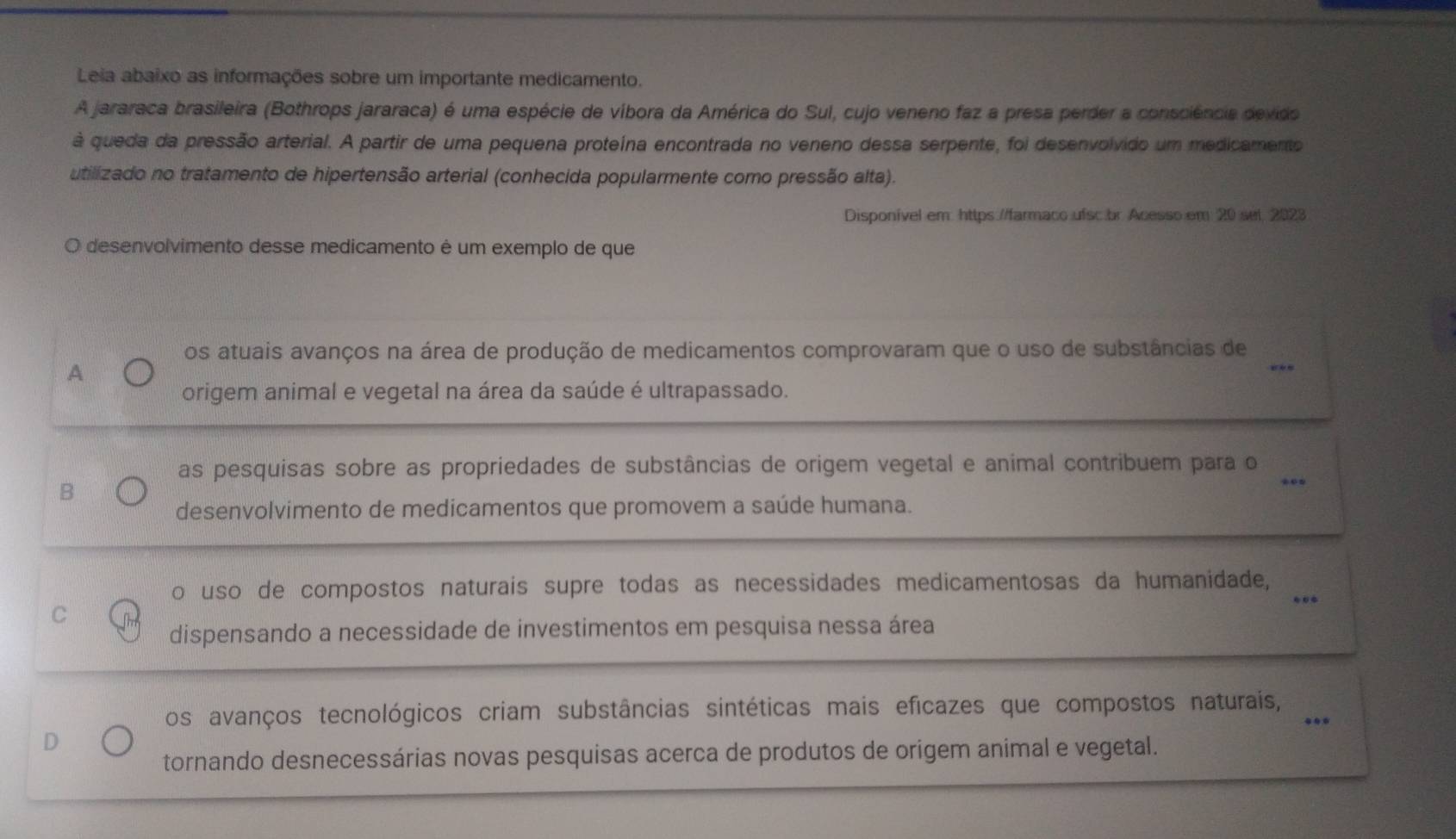 Leia abaixo as informações sobre um importante medicamento.
A jararaca brasileira (Bothrops jararaca) é uma espécie de víbora da América do Sul, cujo veneno faz a presa perder a consciência devido
à queda da pressão arterial. A partir de uma pequena proteína encontrada no veneno dessa serpente, foi desenvolvido um medicamento
utilizado no tratamento de hipertensão arterial (conhecida popularmente como pressão alta).
Disponível em: https://farmaco ufsc.br Acesso em 20 set 2023
desenvolvimento desse medicamento é um exemplo de que
os atuais avanços na área de produção de medicamentos comprovaram que o uso de substâncias de
A
_
Forigem animal e vegetal na área da saúde é ultrapassado.
as pesquisas sobre as propriedades de substâncias de origem vegetal e animal contribuem para o_
B
desenvolvimento de medicamentos que promovem a saúde humana.
o uso de compostos naturais supre todas as necessidades medicamentosas da humanidade,_
C
dispensando a necessidade de investimentos em pesquisa nessa área
os avanços tecnológicos criam substâncias sintéticas mais eficazes que compostos naturais,_
D
tornando desnecessárias novas pesquisas acerca de produtos de origem animal e vegetal.