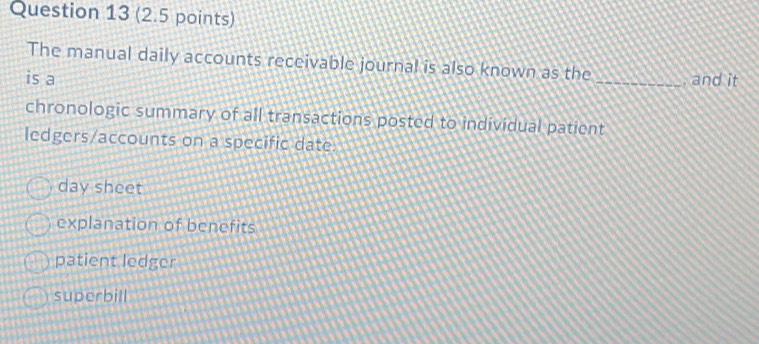 The manual daily accounts receivable journal is also known as the
is a _, and it
chronologic summary of all transactions posted to individual patient
ledgers/accounts on a specific date.
day sheet
explanation of benefits
patient ledger
superbill