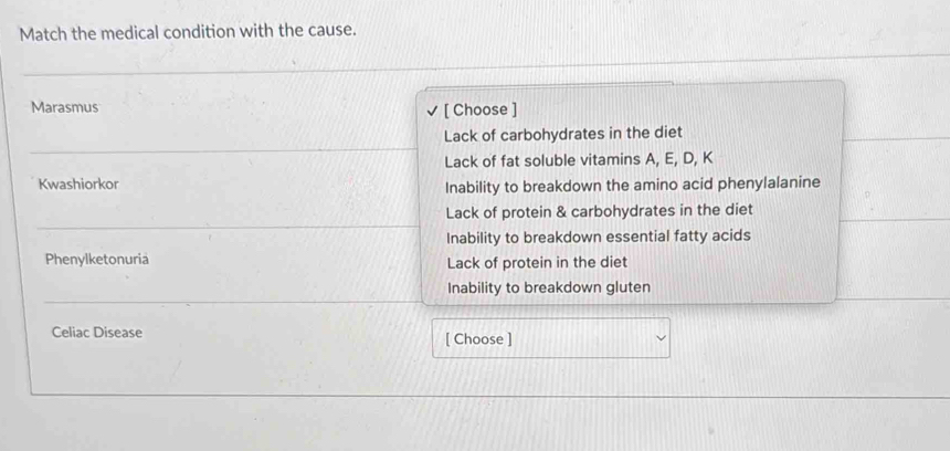 Match the medical condition with the cause.
_
Marasmus [ Choose ]
_
Lack of carbohydrates in the diet
Lack of fat soluble vitamins A, E, D, K
Kwashiorkor Inability to breakdown the amino acid phenylalanine
_
Lack of protein & carbohydrates in the diet
Inability to breakdown essential fatty acids
Phenylketonuria Lack of protein in the diet
_
Inability to breakdown gluten
Celiac Disease
[ Choose ]