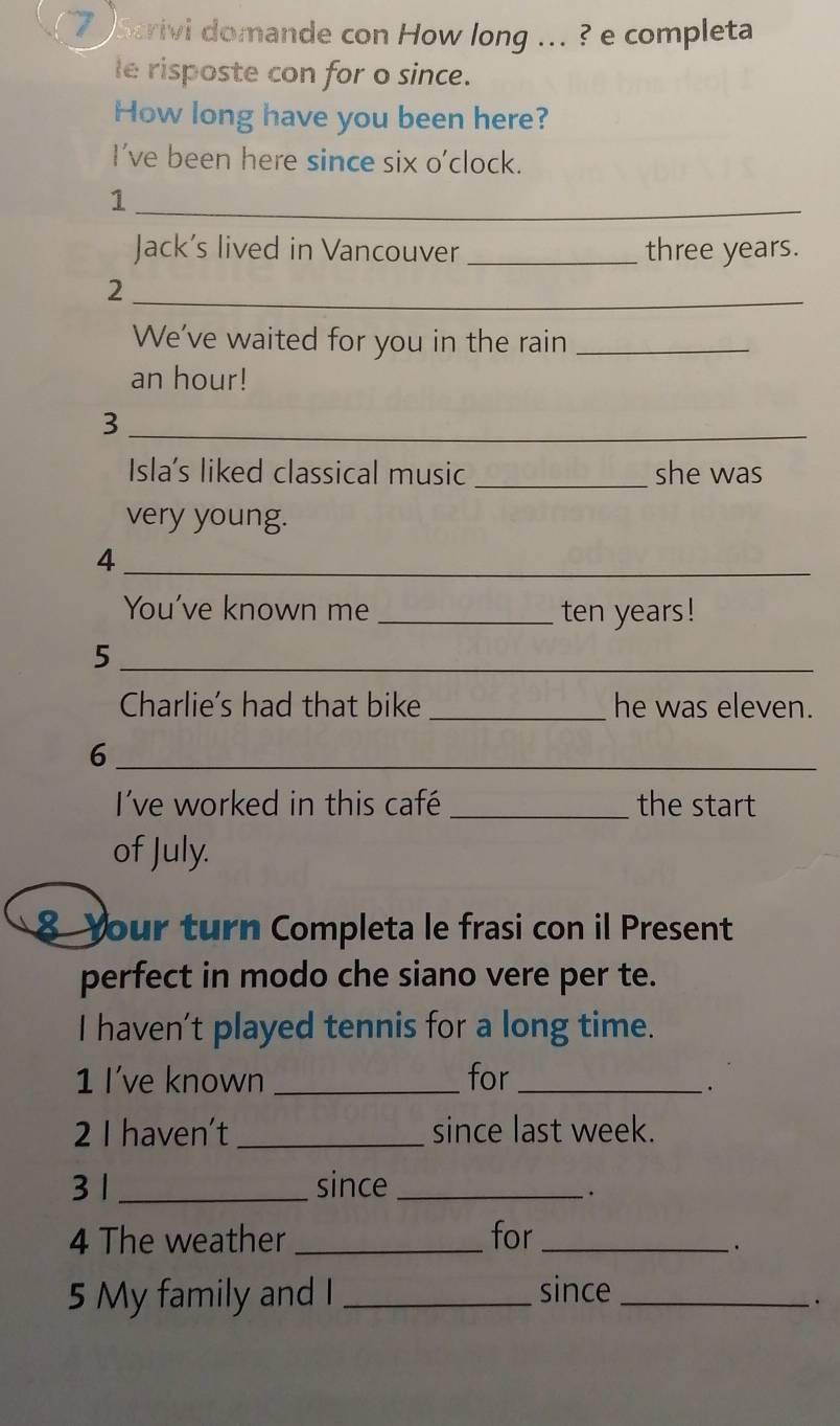 Scrivi domande con How long ... ? e completa 
le risposte con for o since. 
How long have you been here? 
I've been here since six o'clock. 
1 
_ 
Jack's lived in Vancouver _ three years. 
_ 
2 
We've waited for you in the rain_ 
an hour! 
_3 
Isla's liked classical music _she was 
very young. 
_4 
You've known me _ten years! 
_5 
Charlie's had that bike _he was eleven. 
_6 
I've worked in this café _the start 
of July. 
8 Your turn Completa le frasi con il Present 
perfect in modo che siano vere per te. 
I haven't played tennis for a long time. 
1 I've known _for_ 
· 
2 I haven’t _since last week. 
3 1_ since_ 
. 
4 The weather _for_ 
. 
5 My family and I _since_ 
.