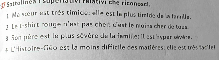 Sottolinea I superlativi relativi che riconosci. 
1 Ma sœur est très timide: elle est la plus timide de la famille. 
2 Le t-shirt rouge n'est pas cher: c’est le moins cher de tous. 
3 Son père est le plus sévère de la famille: il est hyper sévère. 
4 L'Histoire-Géo est la moins difficile des matières: elle est très facile!