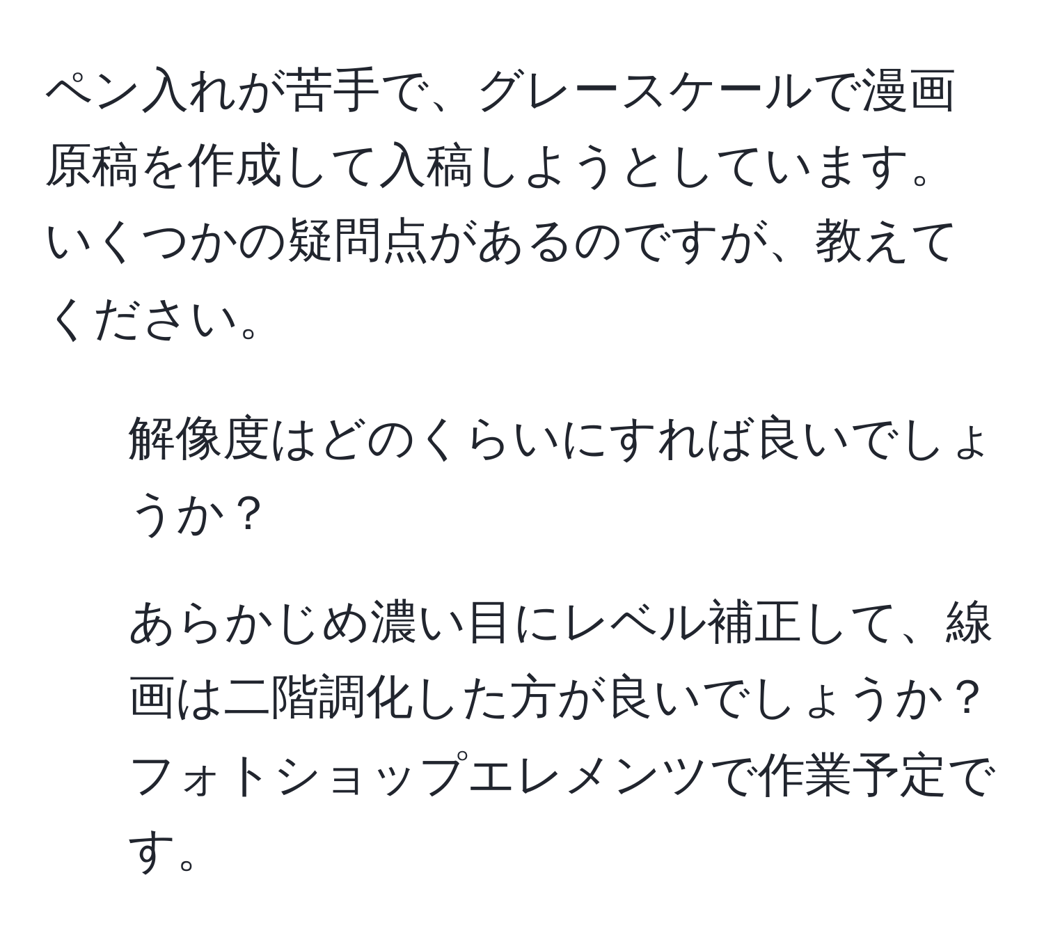 ペン入れが苦手で、グレースケールで漫画原稿を作成して入稿しようとしています。いくつかの疑問点があるのですが、教えてください。  
1. 解像度はどのくらいにすれば良いでしょうか？  
2. あらかじめ濃い目にレベル補正して、線画は二階調化した方が良いでしょうか？  
フォトショップエレメンツで作業予定です。