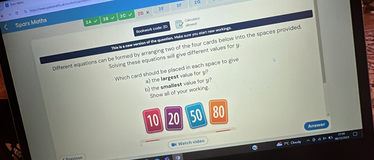 2C 2D* 2E 2F 
2G 
Sparx Maths 
28 
2A 
allowed 
Bookwork code: 2D Calculator 
This is a new version of the question. Make sure you start new workings 
Different equations can be formed by arranging two of the four cards below into the spaces provided 
Solving these equations will give different values for y. 
Which card should be placed in each space to give 
a) the largest value for y? 
b) the smallest value for y? 
Show all of your working. 
10 20 50 80
Answer 
Watch video 
/ Previous