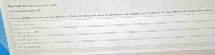 (Multiple Choice Worth 1 points)
(Function Model Selection MC)
A rancher is building a circular corral with a diameter of 30 feet for her horses. If the area of the corral is given by the function f(r)=π r^2 where r is the radius, determine the domain of the function ?
D |f(0≤ t≤ 15)
。  r|-15≤ r≤ 15
D  r|-30≤ r≤ 0
D (r)-30≤ r≤ 30)