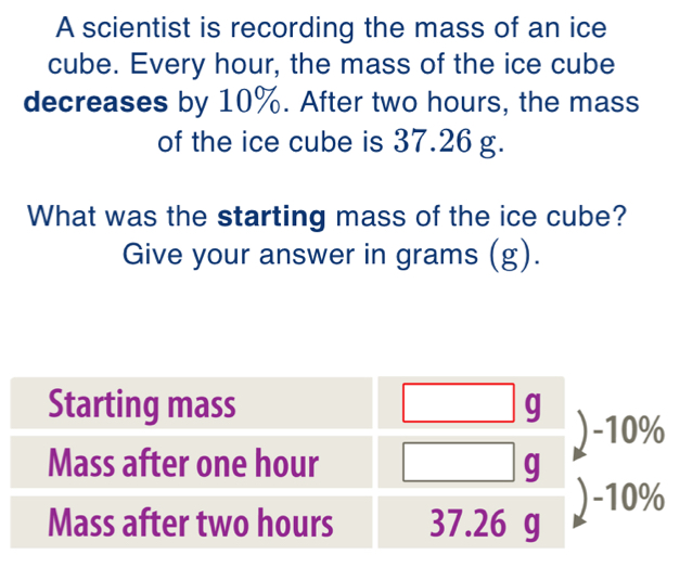 A scientist is recording the mass of an ice 
cube. Every hour, the mass of the ice cube 
decreases by 10%. After two hours, the mass 
of the ice cube is 37.26 g. 
What was the starting mass of the ice cube? 
Give your answer in grams (g).
0%
0%