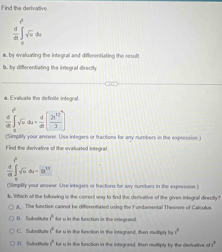 Find the derivative.
 d/dt ∈t _0^((t^2))sqrt(u)du
a. by evaluating the integral and differentiating the result.
b. by differentiating the integral directly.
a. Evaluate the definite integral.
 d/dt ∈t _0^((t^2))sqrt(u)du= d/dt ( 2t^(12)/3 )
(Simplify your answer. Use integers or fractions for any numbers in the expression.)
Find the derivative of the evaluated integral.
 d/dt ∈t _0^((t^5))sqrt(u)du=8t^(11)
(Simplify your answer. Use integers or fractions for any numbers in the expression.)
b. Which of the following is the correct way to find the derivative of the given integral directly?
A. The function cannot be differentiated using the Fundamental Theorem of Calculus.
B. Substitute t^8 for u in the function in the integrand.
C. Substitute t^8 for u in the function in the integrand, then multiply by t^8.
D. Substitute t^8 for u in the function in the integrand, then multiply by the derivative of t^8