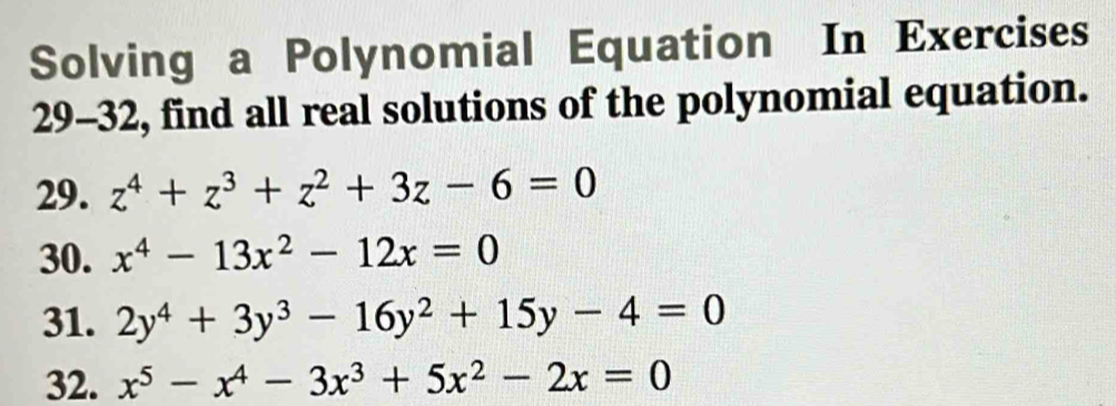 Solving a Polynomial Equation In Exercises 
29-32, find all real solutions of the polynomial equation. 
29. z^4+z^3+z^2+3z-6=0
30. x^4-13x^2-12x=0
31. 2y^4+3y^3-16y^2+15y-4=0
32. x^5-x^4-3x^3+5x^2-2x=0