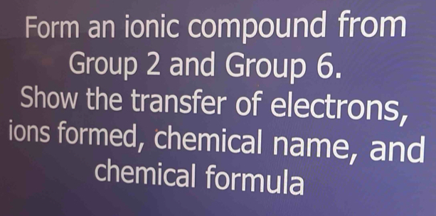 Form an ionic compound from 
Group 2 and Group 6. 
Show the transfer of electrons, 
ions formed, chemical name, and 
chemical formula