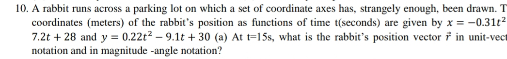 A rabbit runs across a parking lot on which a set of coordinate axes has, strangely enough, been drawn. T 
coordinates (meters) of the rabbit’s position as functions of time t (seconds) are given by x=-0.31t^2
7.2t+28 and y=0.22t^2-9.1t+30 (a) At t=15s , what is the rabbit’s position vector vector r in unit-vec 
notation and in magnitude -angle notation?