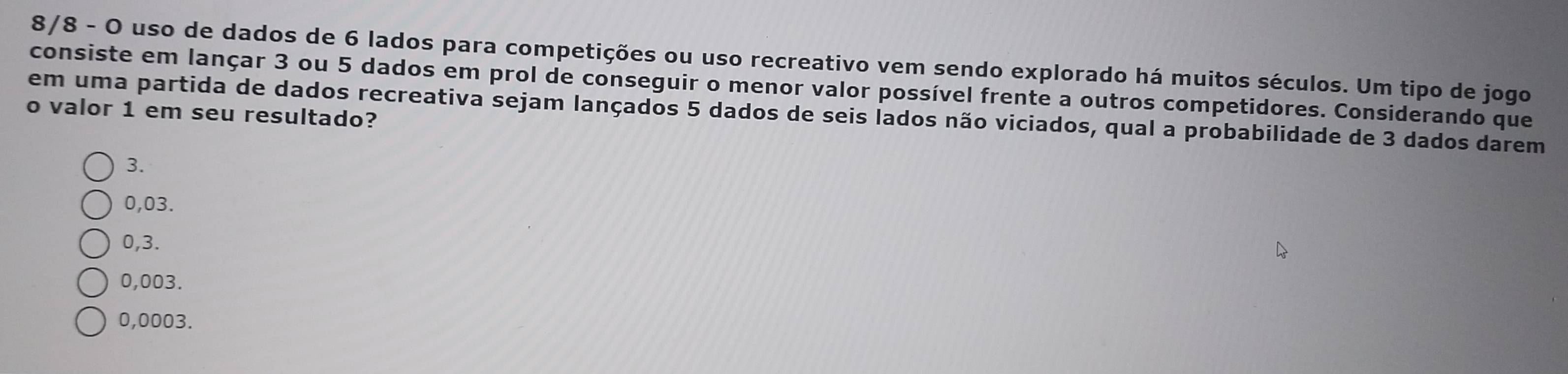 8/8 - O uso de dados de 6 lados para competições ou uso recreativo vem sendo explorado há muitos séculos. Um tipo de jogo
consiste em lançar 3 ou 5 dados em prol de conseguir o menor valor possível frente a outros competidores. Considerando que
em uma partida de dados recreativa sejam lançados 5 dados de seis lados não viciados, qual a probabilidade de 3 dados darem
o valor 1 em seu resultado?
3.
0,03.
0,3.
0,003.
0,0003.