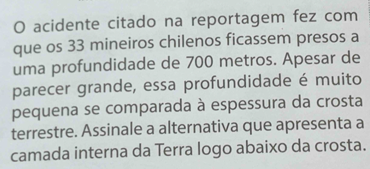 acidente citado na reportagem fez com 
que os 33 mineiros chilenos ficassem presos a 
uma profundidade de 700 metros. Apesar de 
parecer grande, essa profundidade é muito 
pequena se comparada à espessura da crosta 
terrestre. Assinale a alternativa que apresenta a 
camada interna da Terra logo abaixo da crosta.