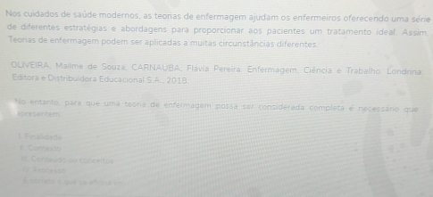 Nos cuidados de saúde modernos, as teorias de enfermagem ajudam os enfermeiros oferecendo uma série 
de diferentes estratégias e abordagens para proporcionar aos pacientes um tratamento ideal. Assim. 
Teorias de enfermagem podem ser aplicadas a muitas circunstâncias diferentes. 
OLIVEIRA, Mailme de Souza, CARNAUBA, Flávia Pereira, Enfermagem, Ciência e Trabalho. Londrina. 
Editora e Distribuidora Educacional S.A., 2018. 
No entanto, para que uma teora de enfermagem possa ser considerada completa é necessáno que 
apresentem 
1. Finalidade 
I Contekt 
II. Conteúdo au conceitos 
IV Processe 
E coristó o que se affrica em