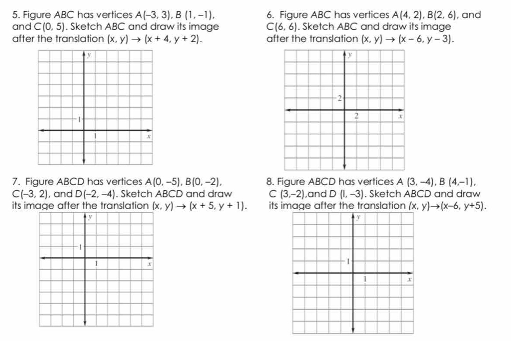 Figure ABC has vertices A(-3,3), B(1,-1), 6. Figure ABC has vertices A(4,2), B(2,6) , and 
and C(0,5). Sketch ABC and draw its image C(6,6). Sketch ABC and draw its image 
after the translation (x,y)to (x+4,y+2). after the translation (x,y)to (x-6,y-3). 
7. Figure ABCD has vertices A(0,-5), B(0,-2), 8. Figure ABCD has vertices A(3,-4), B(4,-1),
C(-3,2) , and D(-2,-4). Sketch ABCD and draw C(3,-2) ,and D(1,-3). Sketch ABCD and draw 
its image after the translation (x,y)to (x+5,y+1). its image after the translation (x,y)to (x-6,y+5).