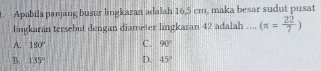 Apabila panjang busur lingkaran adalah 16,5 cm, maka besar sudut pusat
lingkaran tersebut dengan diameter lingkaran 42 adalah .... (π = 22/7 )
A. 180° C. 90°
B. 135° D. 45°