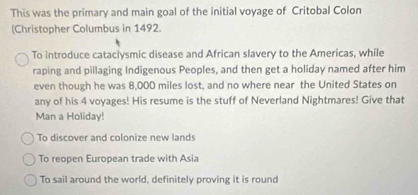 This was the primary and main goal of the initial voyage of Critobal Colon
(Christopher Columbus in 1492.
To introduce cataclysmic disease and African slavery to the Americas, while
raping and pillaging Indigenous Peoples, and then get a holiday named after him
even though he was 8,000 miles lost, and no where near the United States on
any of his 4 voyages! His resume is the stuff of Neverland Nightmares! Give that
Man a Holiday!
To discover and colonize new lands
To reopen European trade with Asia
To sail around the world, definitely proving it is round