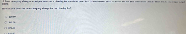 A boat company charges a cost per hour and a cleaning fee in order to rent a boat. Miranda rented a boat for 4 hours and paid $310. Harold rented a boat for 2 hours from the same company and paid
$170.
How much does the boat company charge for the cleaning fee?
$30.00
$70.00
$77.50
485 00