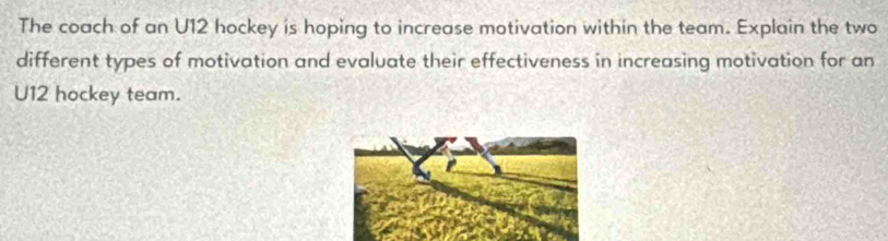 The coach of an U12 hockey is hoping to increase motivation within the team. Explain the two 
different types of motivation and evaluate their effectiveness in increasing motivation for an 
U12 hockey team.