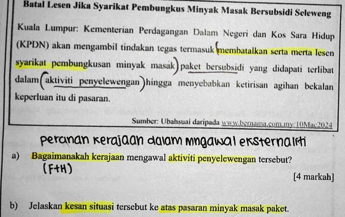 Batal Lesen Jika Syarikat Pembungkus Minyak Masak Bersubsidi Seleweng 
Kuala Lumpur: Kementerían Perdagangan Dalam Negeri dan Kos Sara Hidup 
(KPDN) akan mengambil tindakan tegas termasuk membatalkan serta merta lesen 
syarikat pembungkusan minyak masák paket bersubsidi yang didapati terlibat 
dalam(aktiviti penyelewengan)hingga menyebabkan ketirisan agihan bekalan 
keperluan itu di pasaran. 
Sumber: Ubahsuai daripada www.bernama.com.my/10Mac2024 
peranan Kerajaan dalam mngawal eksternalrti 
a) Bagaimanakah kerajaan mengawal aktiviti penyelewengan tersebut? 
[4 markah] 
b) Jelaskan kesan situasi tersebut ke atas pasaran minyak masak paket.