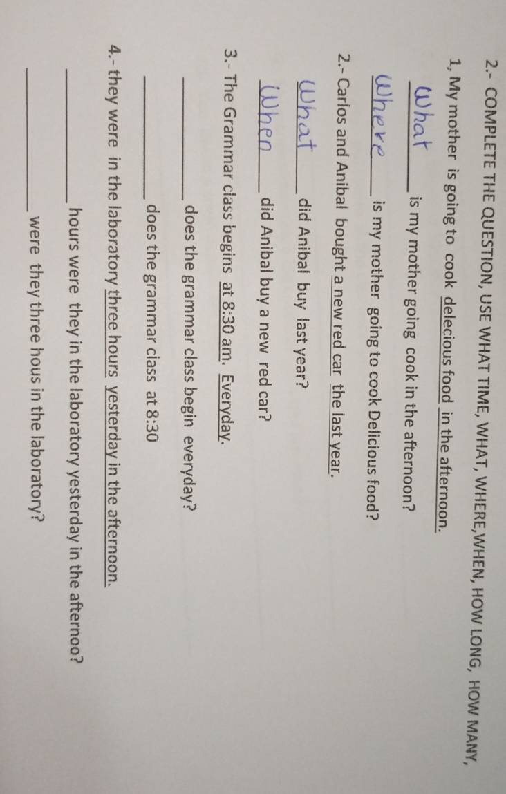 2.- COMPLETE THE QUESTION, USE WHAT TIME, WHAT, WHERE,WHEN, HOW LONG, HOW MANY, 
1, My mother is going to cook delecious food in the afternoon. 
_is my mother going cook in the afternoon? 
_is my mother going to cook Delicious food? 
2.- Carlos and Anibal bought a new red car the last year. 
_did Anibal buy last year? 
_did Anibal buy a new red car? 
3.- The Grammar class begins at 8:30 am. Everyday. 
_does the grammar class begin everyday? 
_does the grammar class at 8:30 
4.- they were in the laboratory three hours yesterday in the afternoon. 
_ hours were they in the laboratory yesterday in the afternoo? 
_were they three hous in the laboratory?