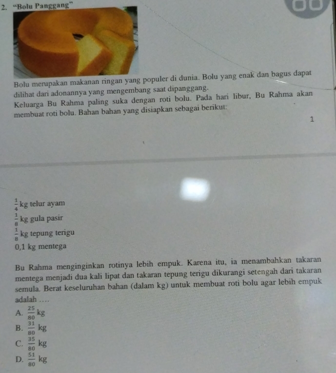 “Bolu Panggang”
Bolu merupakan makanan ringan yangpuler di dunia. Bolu yang enak dan bagus dapat
dilihat dari adonannya yang mengembang saat dipanggang.
Keluarga Bu Rahma paling suka dengan roti bolu. Pada hari libur, Bu Rahma akan
membuat roti bolu. Bahan bahan yang disiapkan sebagai berikut:
1
 1/4 kg telur ayam
 1/8 kg gula pasir
 1/8 kg tepung terigu
0,1 kg mentega
Bu Rahma menginginkan rotinya lebih empuk. Karena itu, ia menambahkan takaran
mentega menjadi dua kali lipat dan takaran tepung terigu dikurangi setengah dari takaran
semula. Berat keseluruhan bahan (dalam kg) untuk membuat roti bolu agar lebih empuk
adalah …
A.  25/80 kg
B.  31/80 kg
C.  35/80 kg
D.  51/80 kg