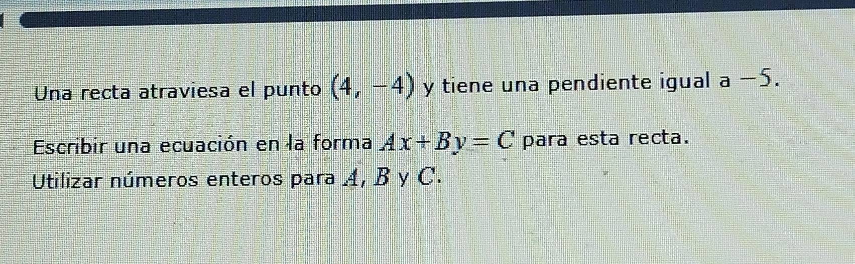 Una recta atraviesa el punto (4,-4) y tiene una pendiente igual a-5. 
Escribir una ecuación en la forma Ax+By=C para esta recta. 
Utilizar números enteros para Á, B y C.