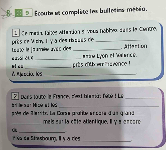 8 9 Écoute et complète les bulletins météo. 
1 Ce matin, faites attention si vous habitez dans le Centre, 
près de Vichy. Il y a des risques de_ 
toute la journée avec des _. Attention 
aussi aux_ entre Lyon et Valence, 
et au _près d'Aix-en-Provence ! 
À Ajaccio, les_ 
. 
2 Dans toute la France, c'est bientôt l'été ! Le_ 
brille sur Nice et les_ 
près de Biarritz. La Corse profite encore d'un grand 
_mais sur la côte atlantique, il y a encore 
du 
_. 
Près de Strasbourg, il y a des _.