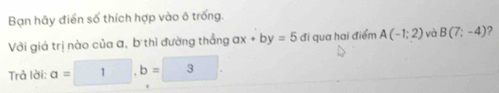 Bạn hãy điển số thích hợp vào ô trống. 
Với giá trị nào của a, b thì đường thắng ax+by=5 đi qua hai điểm A(-1;2) và B(7;-4) , 
Trả lời: a=1, b=3