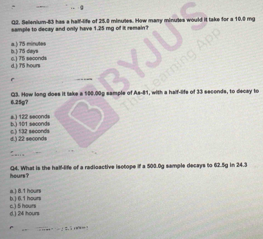 、 9
Q2. Selenium- 83 has a half-life of 25.0 minutes. How many minutes would it take for a 10.0 mg
sample to decay and only have 1.25 mg of it remain?
a.) 75 minutes
b.) 75 days
c.) 75 seconds
d.) 75 hours
r
Q3. How long does it take a 100.00g sample of As -81, with a half-life of 33 seconds, to decay to
6.25g?
a.) 122 seconds
b.) 101 seconds
c.) 132 seconds
d.) 22 seconds
Q4. What is the half-life of a radioactive isotope if a 500.0g sample decays to 62.5g in 24.3
hours?
a.) 8.1 hours
b.) 6.1 hours
c.) 5 hours
d.) 24 hours
: 5.7 10!