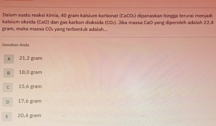 Dalam suatu reaksi kimia, 40 gram kalsium karbonat (CaCO_3) dipanaskan hingga terurai menjadi
kalsium oksida (CaO) dan gas karbon dioksida (CO_2). Jika massa CaO yang diperoleh adalah 22,4
gram, maka massa CO_2 yang terbentuk adalah...
Jawaban Anda
A 21,2 gram
B 18,0 gram
C 15,6 gram
D 17,6 gram
E 20,4 gram