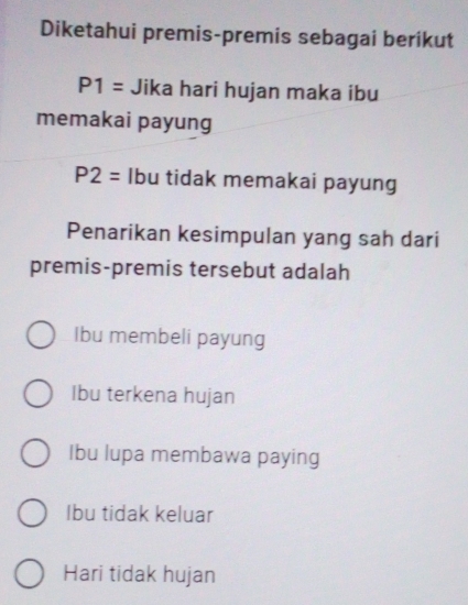 Diketahui premis-premis sebagai berikut
P1= Jika hari hujan maka ibu
memakai payung
P2= Ibu tidak memakai payung
Penarikan kesimpulan yang sah dari
premis-premis tersebut adalah
Ibu membeli payung
Ibu terkena hujan
Ibu lupa membawa paying
Ibu tidak keluar
Hari tidak hujan