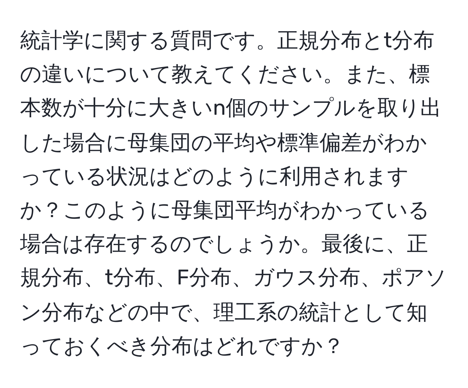 統計学に関する質問です。正規分布とt分布の違いについて教えてください。また、標本数が十分に大きいn個のサンプルを取り出した場合に母集団の平均や標準偏差がわかっている状況はどのように利用されますか？このように母集団平均がわかっている場合は存在するのでしょうか。最後に、正規分布、t分布、F分布、ガウス分布、ポアソン分布などの中で、理工系の統計として知っておくべき分布はどれですか？