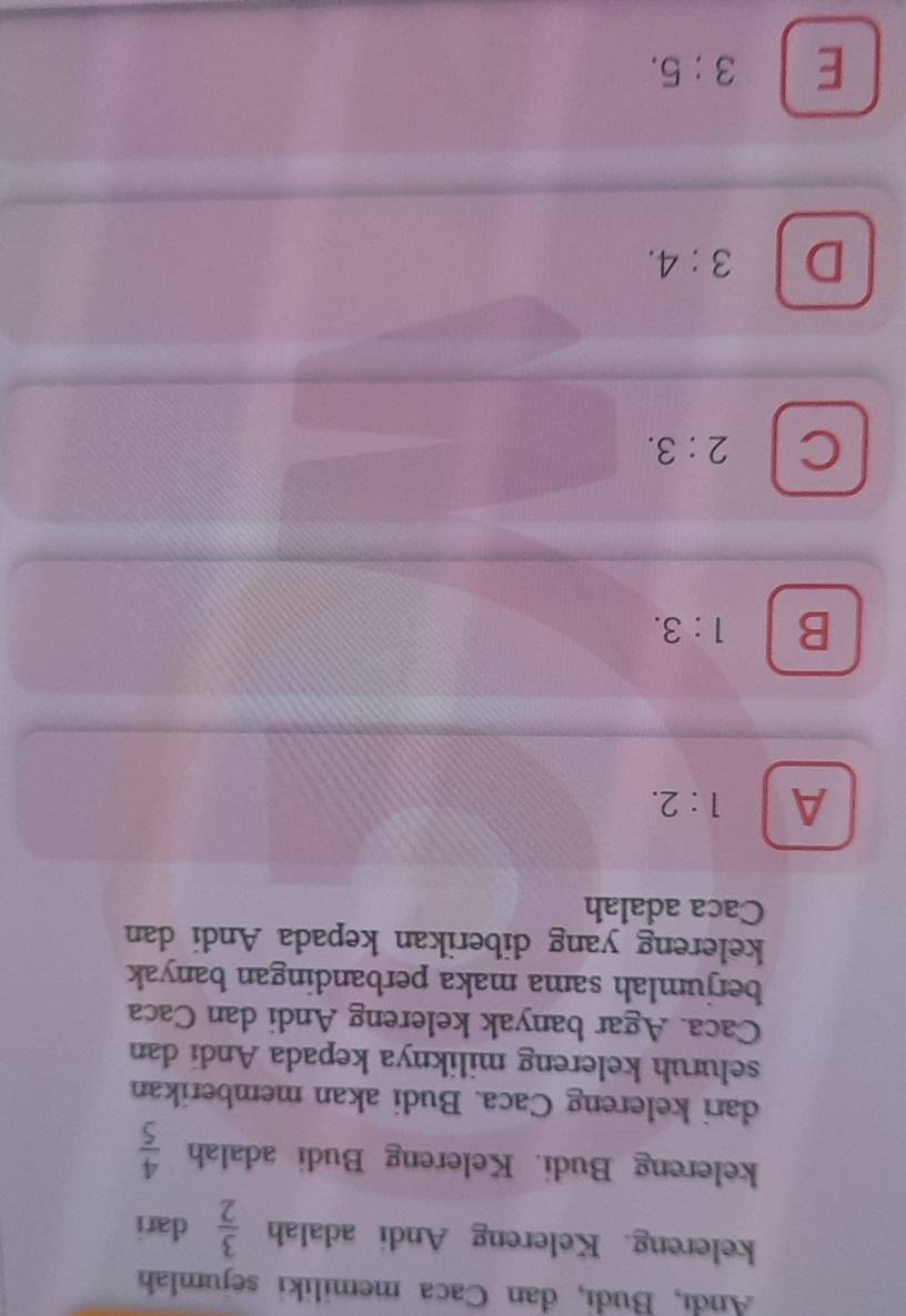 Andı, Budı, dan Caca memiliki sejumlah
kelereng. Kelereng Andi adalah  3/2  dari
kelereng Budi. Kelereng Budi adalah  4/5 
dari kelereng Caca. Budi akan memberikan
seluruh kelereng miliknya kepada Andi dan
Caca. Agar banyak kelereng Andi dan Caca
berjumlah sama maka perbandingan banyak
kelereng yang diberikan kepada Andi dan
Caca adalah
A 1:2.
B 1:3.
C 2:3.
D 3:4.
E 3:5.