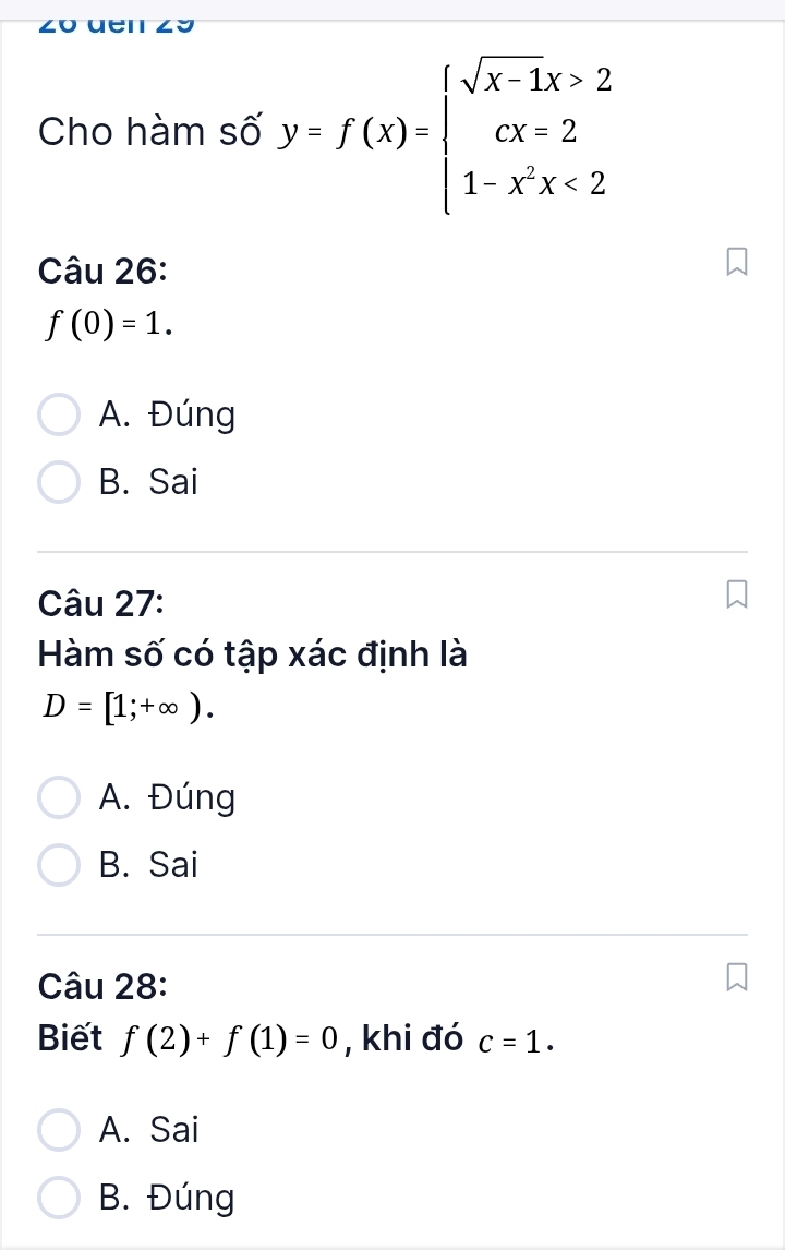 Cho hàm số y=f(x)=beginarrayl sqrt(x-1)x>2 cx=2 1-x^2x<2endarray.
Câu 26:
f(0)=1.
A. Đúng
B. Sai
Câu 27:
Hàm số có tập xác định là
D=[1;+∈fty ).
A. Đúng
B. Sai
Câu 28:
Biết f(2)+f(1)=0 , khi đó c=1.
A. Sai
B. Đúng