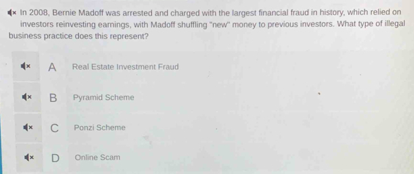 In 2008, Bernie Madoff was arrested and charged with the largest financial fraud in history, which relied on
investors reinvesting earnings, with Madoff shuffling ''new'' money to previous investors. What type of illegal
business practice does this represent?
A Real Estate Investment Fraud
B Pyramid Scheme
C Ponzi Scheme
Online Scam